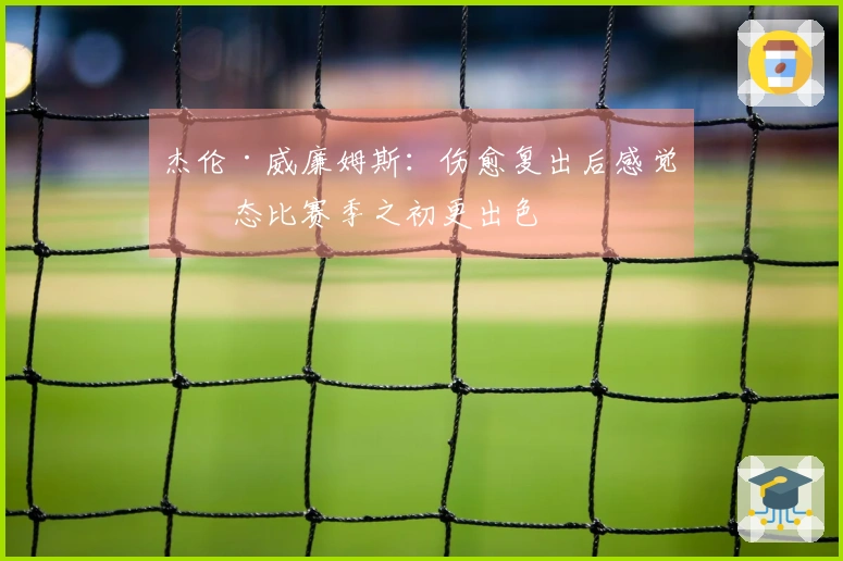杰伦·威廉姆斯：伤愈复出后感觉状态比赛季之初更出色