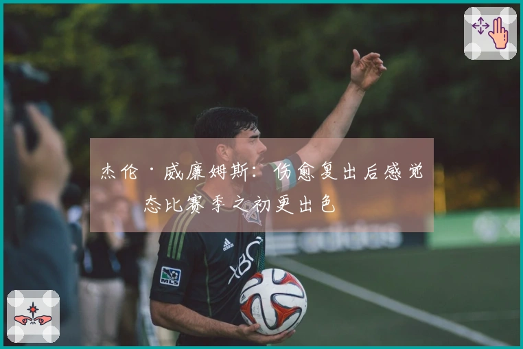 杰伦·威廉姆斯:伤愈复出后感觉状态比赛季之初更出色