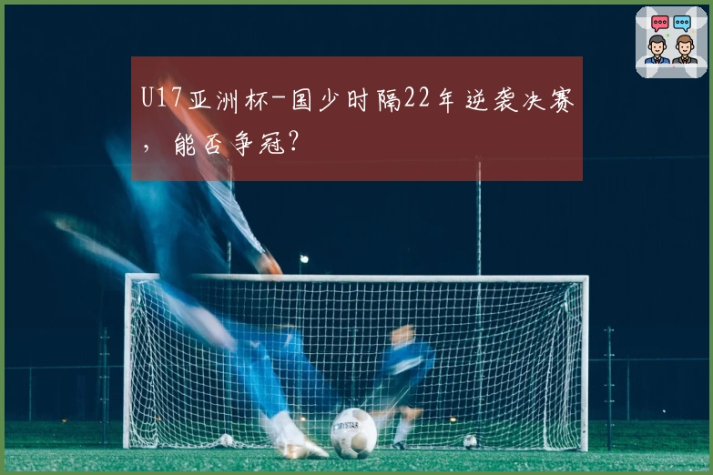 U17亚洲杯-国少时隔22年逆袭决赛，能否争冠？