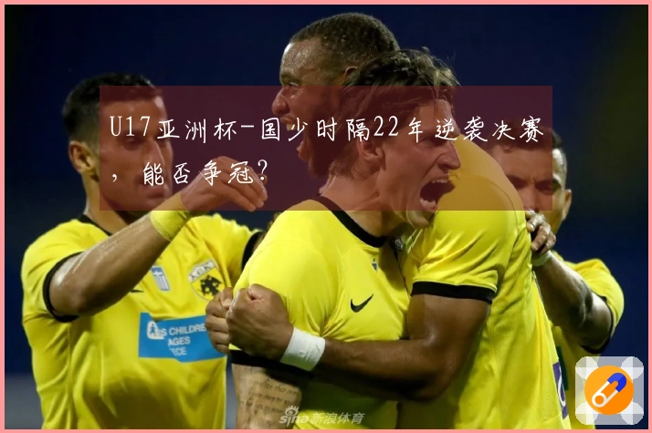 U17亚洲杯-国少时隔22年逆袭决赛，能否争冠？